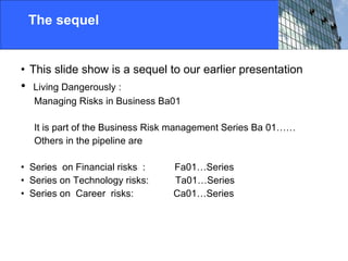 The sequel This slide show is a sequel to our earlier presentation Living Dangerously :  Managing Risks in Business Ba01 It is part of the Business Risk management Series Ba 01…… Others in the pipeline are Series  on Financial risks  :  Fa01…Series Series on Technology risks:  Ta01…Series  Series on  Career  risks:  Ca01…Series  