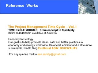 Reference  Works The Project Management Time Cycle – Vol. I   TIME CYCLE MODULE:  From concept to feasibility   ISBN 1440493332  available at Amazon Economy to Ecology Our goal is to help promote clean, safe and better practices in economy and ecology worldwide. Balanced, efficient and a little more sustainable. Kindle Blog  Ecothrust  ASIN: B0029ZAUAY  For any queries mail to  [email_address] 