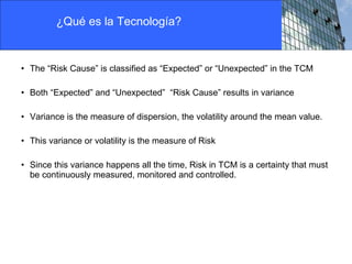 The “Risk Cause” is classified as “Expected” or “Unexpected” in the TCM Both “Expected” and “Unexpected”  “Risk Cause” results in variance Variance is the measure of dispersion, the volatility around the mean value. This variance or volatility is the measure of Risk  Since this variance happens all the time, Risk in TCM is a certainty that must be continuously measured, monitored and controlled. ¿Qué es la Tecnología? 