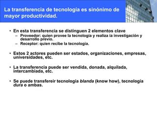 En esta transferencia se distinguen 2 elementos clave Proveedor: quien provee la tecnología y realiza ia investigación y desarrollo previo. Receptor: quien recibe la tecnología. Estos 2 actores pueden ser estados, organizaciones, empresas, universidades, etc. La transferencia puede ser vendida, donada, alquilada, intercambiada, etc. Se puede transfereir tecnología  blanda  (know how), tecnología  dura  o ambas. La transferencia de tecnología es sinónimo de mayor productividad. 