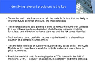To monitor and control variance or risk, the variable factors, that are likely to influence future behavior or results, are first segregated This segregation and data pruning is done to narrow the number of variables to a few relevant predictors based on which the risk response model is formulated on the basis of variance observed and the risk cause identified. Such variance based prediction models may be based on a simple linear equation or a complex neural network.  This model is validated or even revised, periodically based on its Time Cycle Module, which could be one week for projects and once a day or hour for price movements. Predictive analytics used for managing risk in TCM is used in the field of marketing, CRM, IT security, engineering, meteorology, and traffic planning. Identifying relevant predictors is the key 