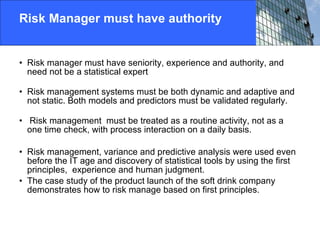 Risk Manager must have authority Risk manager must have seniority, experience and authority, and need not be a statistical expert Risk management systems must be both dynamic and adaptive and not static. Both models and predictors must be validated regularly. Risk management  must be treated as a routine activity, not as a one time check, with process interaction on a daily basis. Risk management, variance and predictive analysis were used even before the IT age and discovery of statistical tools by using the first principles,  experience and human judgment.  The case study of the product launch of the soft drink company demonstrates how to risk manage based on first principles.  