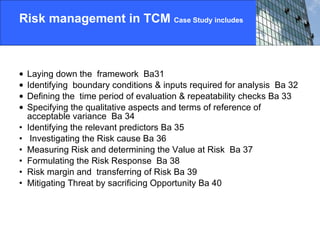 Risk management in TCM  Case Study includes Laying down the  framework  Ba31 Identifying  boundary conditions & inputs required for analysis  Ba 32 Defining the  time period of evaluation & repeatability checks Ba 33 Specifying the qualitative aspects and terms of reference of  acceptable variance  Ba 34 Identifying the relevant predictors Ba 35  Investigating the Risk cause Ba 36 Measuring Risk and determining the Value at Risk  Ba 37 Formulating the Risk Response  Ba 38 Risk margin and  transferring of Risk Ba 39 Mitigating Threat by sacrificing Opportunity Ba 40 