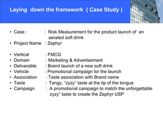Laying  down the framework  ( Case Study )   Case :  :  Risk Measurement for the product launch of  an  aerated soft drink Project Name  : Zephyr Vertical  : FMCG Domain  : Marketing & Advertisement Deliverable  : Brand launch of a new soft drink  Vehicle  : Promotional campaign for the launch  Association  : Taste association with Brand name Taste  :  Tangy, “zyzy” taste at the tip of the tongue  Campaign  :  A promotional campaign to match the unforgettable zyzy” taste to create the Zephyr USP  