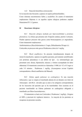 10
A.2/ Reacción hemolítica extravascular:
Es la reacción más frecuente y aparece en sujetos politransfundidos.
Como síntomas encontraremos fiebre y escalofríos .En cuanto al tratamiento
emplearemos Dipirona iv en aquellos sujetos alérgicos podremos emplear
Paracetamol IV 1-2 gramos.
B/ Reacciones Alérgicas:
B.1/ Reacción alérgica mediada por hipersensibilidad a proteínas
plasmáticas. La clínica que presenta será: Erupción cutánea, prurito ó urticaria.
Pueden aparecer procesos más graves como broncoespasmo y/o angioedema.
Como tratamiento emplearemos:
Antihistamínicos (Dexclofeniramina iv 5 mgrs, Difenidramina 50 mgrs iv)
Corticoides en procesos más graves Prednisona a dosis de 1 mg/kg.
B.2/ Shock anafiláctico: Se presenta inmediatamente después de
iniciar la transfusión y aparece en aquellos pacientes, previamente sensibilizados
con proteínas plasmáticas ó con déficit de IgA . La sintomatología que
presentará será: disnea, hipotensión, náuseas y vómitos acompañado de dolor
abdominal. El tratamiento consistirá en Adrenalina 1/1000, de 0.2 a 0.5 mgrs sc
cada 3-5 minutos . Prednisona 1 mg/Kg .(Aconsejamos revisar Capitulo
correspondiente a Shock anafiláctico del Manual).
B.3/ Edema agudo pulmonar no cardiogénico: Es una reacción
infrecuente y que se origina al transfundir plasma de un donante con título de
Anticuerpos anti-HLA elevados que se unen a los antígenos correspondientes
de los leucocitos del paciente que se ha transfundido. Esto ocasiona en el
paciente transfundido un Edema pulmonar no cardiogénico obligando a
transfundir con filtros leucoreductores .
El tratamiento se hará con Corticoides ( Prednisona 1 mg/Kg) , Oxigeno
al 100% y precisará de vigilancia intensiva . La mayoría de los pacientes se
recuperan sin presentar secuelas.
 