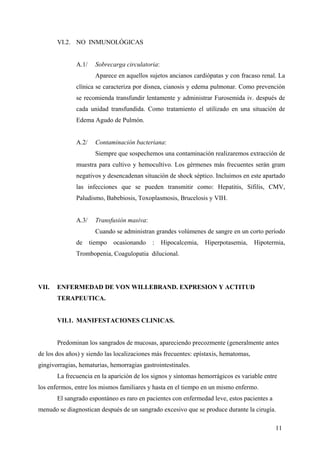 11
VI.2. NO INMUNOLÓGICAS
A.1/ Sobrecarga circulatoria:
Aparece en aquellos sujetos ancianos cardiópatas y con fracaso renal. La
clínica se caracteriza por disnea, cianosis y edema pulmonar. Como prevención
se recomienda transfundir lentamente y administrar Furosemida iv. después de
cada unidad transfundida. Como tratamiento el utilizado en una situación de
Edema Agudo de Pulmón.
A.2/ Contaminación bacteriana:
Siempre que sospechemos una contaminación realizaremos extracción de
muestra para cultivo y hemocultivo. Los gérmenes más frecuentes serán gram
negativos y desencadenan situación de shock séptico. Incluimos en este apartado
las infecciones que se pueden transmitir como: Hepatitis, Sífilis, CMV,
Paludismo, Babebiosis, Toxoplasmosis, Brucelosis y VIH.
A.3/ Transfusión masiva:
Cuando se administran grandes volúmenes de sangre en un corto período
de tiempo ocasionando : Hipocalcemia, Hiperpotasemia, Hipotermia,
Trombopenia, Coagulopatia dilucional.
VII. ENFERMEDAD DE VON WILLEBRAND. EXPRESION Y ACTITUD
TERAPEUTICA.
VII.1. MANIFESTACIONES CLINICAS.
Predominan los sangrados de mucosas, apareciendo precozmente (generalmente antes
de los dos años) y siendo las localizaciones más frecuentes: epístaxis, hematomas,
gingivorragias, hematurias, hemorragias gastrointestinales.
La frecuencia en la aparición de los signos y síntomas hemorrágicos es variable entre
los enfermos, entre los mismos familiares y hasta en el tiempo en un mismo enfermo.
El sangrado espontáneo es raro en pacientes con enfermedad leve, estos pacientes a
menudo se diagnostican después de un sangrado excesivo que se produce durante la cirugía.
 