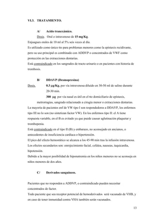 13
VI.3. TRATAMIENTO.
A/ Acido tranexámico.
Dosis. Oral o intravenoso de 15 mg/Kg.
Enjuagues orales de 10 ml al 5% seis veces al día.
Es utilizado como único tto para problemas menores como la epístaxis recidivante,
pero su uso principal es combinado con ADDVP o concentrados de VWF como
protección en las extracciones dentarias.
Está contraindicado en los sangrados de tracto urinario o en pacientes con historia de
trombosis.
B/ DDAVP (Desmopresina)
Dosis. 0.3 µg/Kg. por vía intravenosa diluido en 30-50 ml de salino durante
20-30 min.
300 µg por vía nasal es útil en el tto domiciliario de epístaxis,
metrorragias, sangrado relacionado a cirugía menor o extracciones dentarias.
La mayoría de pacientes enf de VW tipo I son respondedores a DDAVP, los enfermos
tipo III no lo son (no sintetizan factor VW). En los enfermos tipo II: el A tiene
respuesta variable, en el B es evitado ya que puede causar aglutinación plaquetar y
trombopenia.
Está contraindicado en el tipo II (B) y embarazo, no aconsejado en ancianos, o
antecedentes de insuficiencia cardíaca o hipertensión.
El pico del efecto hemostático se alcanza a los 45-90 min tras la infusión intravenosa.
Los efectos secundarios son: enrojecimiento facial, cefalea, nauseas, taquicardia,
hipotensión.
Debido a la mayor posibilidad de hiponatremia en los niños menores no se aconseja en
niños menores de dos años.
C/ Derivados sanguíneos.
Pacientes que no responden a ADDVP, o contraindicado pueden necesitar
concentrados de factor.
Todo paciente que sea receptor potencial de hemoderivados será vacunado de VHB, y
en caso de tener inmunidad contra VHA también serán vacunados.
 