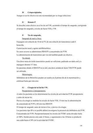 14
D/ Crioprecipitados.
Aunque es un tto efectivo no esta recomendado por su riesgo infeccioso.
E/ Hemate P
Se describe como efectivo en el tto de enf VW, acortando el tiempo de sangrado, corrigiendo
el tiempo de sangrado y niveles de factor VIII y VW.
F/ Tto de sangrado.
Sangrado de nariz y boca.
Enjuagues con solución de 10 ml al 5% de una solución de tranexámico cada 6
horas/día.
Cauterización nasal y agente antifibrinolítico.
En casos severos se administrara DDAVP o concentrados de FVW.
La administración de tranexámico por vía oral también puede ser efectivo.
Tto dental.
Una dosis única de ácido tranexámico puede ser suficiente, pudiendo ser dado oral y/o
enjuagues durante 5-7 días.
En pacientes donde el DDAVP no es útil, una dosis aislada de factor VIII/FVW puede
ser utilizada.
Metrorragias.
Inhibidores de la fibrinolisis pueden ser usados en el primer día de la menstruación y
continuar hasta que esta cese.
G/ Cirugía de la Enf de VW.
Preoperatorio e intraoperatorio.
A todos los pacientes se les determinaran los niveles de actividad de FVW preoperatorio
y antes de iniciar tto.
Previa a la cirugía se medirán los niveles de factor VIII, 15 min tras la administración
de concentrado de FVW y 60 min tras DDAVP.
El tiempo de sangrado: antes de iniciar el tto, y previo a la cirugía.
Los pacientes tipo III si es posible deberá investigarse la presencia de inhibidores de FVW.
Concentrados de FVW. Preoperatoriamente los niveles de FVIIIC serán elevados hasta
el 100%. Siendo preciso este cada 12 horas, y seguramente a las 24 horas se producirá
una caída hasta el 50% de la actividad del FVIIIC.
 