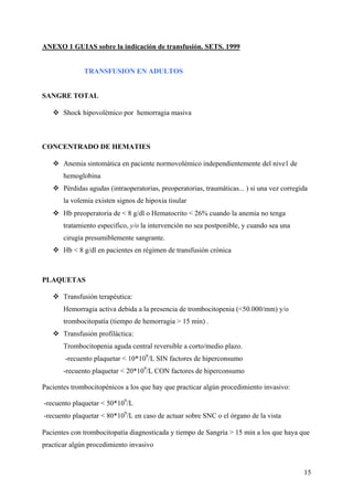 15
ANEXO 1 GUIAS sobre la indicación de transfusión. SETS. 1999
TRANSFUSION EN ADULTOS
SANGRE TOTAL
Shock hipovolémico por hemorragia masiva
CONCENTRADO DE HEMATIES
Anemia sintomática en paciente normovolémico independientemente del nive1 de
hemoglobina
Pérdidas agudas (intraoperatorias, preoperatorias, traumáticas... ) si una vez corregida
la volemia existen signos de hipoxia tisular
Hb preoperatoria de < 8 g/dl o Hematocrito < 26% cuando la anemia no tenga
tratamiento especifico, y/o la intervención no sea postponible, y cuando sea una
cirugía presumiblemente sangrante.
Hb < 8 g/dl en pacientes en régimen de transfusión crónica
PLAQUETAS
Transfusión terapéutica:
Hemorragia activa debida a la presencia de trombocitopenia (<50.000/mm) y/o
trombocitopatía (tiempo de hemorragia > 15 min) .
Transfusión profiláctica:
Trombocitopenia aguda central reversible a corto/medio plazo.
-recuento plaquetar < 10*109
/L SIN factores de hiperconsumo
-recuento plaquetar < 20*109
/L CON factores de hiperconsumo
Pacientes trombocitopénicos a los que hay que practicar algún procedimiento invasivo:
-recuento plaquetar < 50*109
/L
-recuento plaquetar < 80*109
/L en caso de actuar sobre SNC o el órgano de la vista
Pacientes con trombocitopatía diagnosticada y tiempo de Sangría > 15 min a los que haya que
practicar algún procedimiento invasivo
 