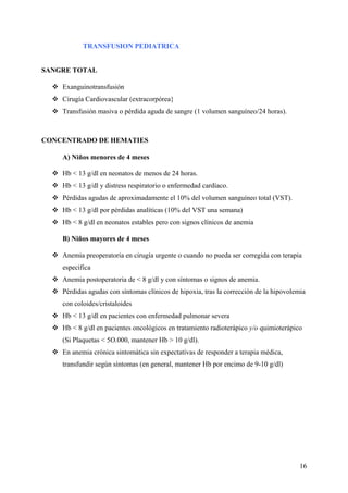 16
TRANSFUSION PEDIATRICA
SANGRE TOTAL
Exanguinotransfusión
Cirugía Cardiovascular (extracorpórea}
Transfusión masiva o pérdida aguda de sangre (1 volumen sanguíneo/24 horas).
CONCENTRADO DE HEMATIES
A) Niños menores de 4 meses
Hb < 13 g/dl en neonatos de menos de 24 horas.
Hb < 13 g/dl y distress respiratorio o enfermedad cardíaco.
Pérdidas agudas de aproximadamente el 10% del volumen sanguíneo total (VST).
Hb < 13 g/dl por pérdidas analíticas (10% del VST una semana)
Hb < 8 g/dl en neonatos estables pero con signos clínicos de anemia
B) Niños mayores de 4 meses
Anemia preoperatoria en cirugía urgente o cuando no pueda ser corregida con terapia
especifica
Anemia postoperatoria de < 8 g/dl y con síntomas o signos de anemia.
Pérdidas agudas con síntomas clínicos de hipoxia, tras la corrección de la hipovolemia
con coloides/cristaloides
Hb < 13 g/dl en pacientes con enfermedad pulmonar severa
Hb < 8 g/dl en pacientes oncológicos en tratamiento radioterápico y/o quimioterápico
(Si Plaquetas < 5O.000, mantener Hb > 10 g/dl).
En anemia crónica sintomática sin expectativas de responder a terapia médica,
transfundir según síntomas (en general, mantener Hb por encimo de 9-10 g/dl)
 
