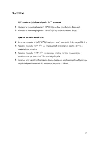 17
PLAQUETAS
A) Prematuros (edad gestacional < de 37 semanas)
Mantener el recuento plaquetar > 50*109
/l (si no hoy otros factores de riesgo).
Mantener el recuento plaquetar > 10*109
/l (si hay otros factores de riesgo)
B) Otros pacientes Pediátricos
Recuento plaquetar < 10-20*109
/l (de origen central) transfundir de forma profiláctica
Recuento plaquetar < 50*109
/l (de origen central) con sangrado oculto o previo a
procedimiento invasivo
Recuento plaquetar < 100*109
/l con sangrado oculto o previo a procedimiento
invasivo en un paciente con CID u otro coagulopatía.
Sangrado activo por trombocitopenia diagnosticada con un alargamiento del tiempo de
sangría independientemente del número de plaquetas (> 15 min).
 