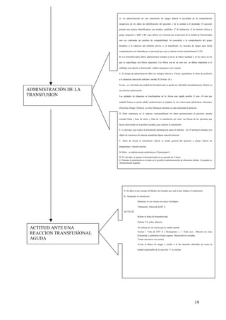 19
ADMINISTRACIÓN DE LA
TRANSFUSION
ACTITUD ANTE UNA
REACCION TRANSFUSÍONAL
AGUDA
A. La administración de una transfusión de sangre deberá ir precedida de la comprobación
inequívoca de los datos de identificación del paciente y de la unidad a él destinada. El paciente
portará una pulsera identificadora con nombre, apellidos, nº de habitación, nº de historia clínica y
grupo sanguíneo ( ABO y Rh ) que deberá ser colocada por el personal de la unidad de Hemoterapia
una vez realizadas las pruebas de compatibilidad. Se procederá a la comprobación del grupo
hemático a la cabecera del enfermo previa. a. la transfusión. La muestra de sangre para dicha
comprobación será obtenida por el personal que vaya a realizar el acto transfusíonal (A TS) .
B. Los hemoderivados deben administrarse siempre a través de filtros standard y en los casos en los
que se especifique con filtros especiales. Los filtros son de un solo uso, no deben emplearse si el
embalaje esta abierto o deteriorado y deben manejarse con1 asepsia .
C. El tiempo de administración debe ser siempre inferior a 4 horas. ajustándose el ritmo dc perfusión
a la situación clínica del enfermo ( medía 2h 30 min -3h ) .
Si una. vez solicitada una unidad de hemoderivado no puede ser infundida inmediatamente, deberá ser
su correcta conservación .
Las unidades de plaquetas se transfundiran de la. forma más rápida posible (5 min -10 min por
unidad) Nunca se puede añadir medicaciones ni emplear la via venosa para administrar soluciones
(Dextrosa, Ringer ,Hemocé ) u otros fármacos mientras se está realizando la petición .
D. Debe registrarse en el impreso correspondiente los datos pertenecientes al paciente, prueba
cruzada fecha y hora de inicio y final de 1a transfusión así como 1as firmas de las personas que
hayan intervenido en la prueba cruzada y que realicen la transfusión .
E. La persona. que realice la transfusión permanecerá junto al enfermo los 10 primeros minutos con
objeto de reconocer de manera inmediata alguna reacción adversa .
F. Antes de iniciar la transfusión valorar el estado general del paciente y anotar valores de
temperatura y tensión arterial.
Si fiebre , se administrarán antitérmicos ( Paracetamol ).
Si TA elevada, se pasará el hemoderivado en un periodo de 3 horas .
G. Durante la transfusión se evitará en lo posible la administración de alimentos sólidos .Si pueden se
Administrarán líquidos
A. Se debe avisar siempre al Medico dc Guardia que será el que indique el tratamiento.
B. Suspender la transfusión
Mantener la vía venosa con suero fisiológico
Valoración clínica de la RT A .
ACTITUD:
Retirar la bolsa de hemoderivado
Valorar TA, pulso, diuresis
No utilizar la vía venosa que se estaba usando
Extraer 1 Tubo de EDT A ( Hemograma ) , 1 Tubo seco , Muestra de orina
(Elemental y sedimento) Gram urgente. Hemocultivos seriados.
Tomar una nueva vía venosa.
Avisar al Banco de sangre y remitir a él las muestras obtenidas así como la
unidad responsable dc la reacción. Y su sistema
 