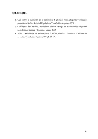 20
BIBLIOGRAFIA:
Guía sobre la indicación de la transfusión de glóbulos rojos, plaquetas y productos
plasmáticos lábiles. Sociedad Española de Transfusión sanguínea. 1999
Conferencia de Consenso. Indicaciones clínicas y riesgo del plasma fresco congelado.
Ministerio de Sanidad y Consumo. Madrid 1993.
Voak D. Guidelines for administration of blood products. Transfusion of infants and
neonates. Transfusion Medicine 1994;4: 63-69.
 