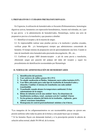 3
I. PREPARATIVOS Y CUIDADOS PRETRANSFUSIONALES.
En Urgencias, la utilización de hemoderivados es frecuente (Politraumatismos, hemorragias
digestivas activas, hematurias con repercusión hemodinámica, Anemia mal toleradas, etc..) por
lo que previa a la administración de hemoderivados, Hematologia, realiza una serie de
preparativos previos a la transfusión y que pasamos a detallar:
I.1. Identificar al receptor y de la muestra de sangre.
I.2. Es imprescindible realizar unas pruebas previas a la trasfusión ( pruebas cruzadas,
verificar grupo Rh y/o hemantigenos) siempre que administremos concentrado de
hematíes. El tiempo mínimo de preparación será de aproximadamente una hora. Cuando se
trate de transfundir otros hemoderivados precisarán descongelación , Rh , etc...
I.3. Confirmar el grupo ABO donante-receptor a pié de cama previa a transfusión,
obteniendo sangre por punción del pulpejo del dedo del receptor y seguir los
procedimientos de identificación recomendados por Hematologia
II. NORMAS DE ADMINISTRACIÓN DE HEMODERIVADOS
*Los manguitos de los esfigmomanómetros no son recomendables porque no ejercen una
presión uniforme sobre todas las partes de la bolsas y esto puede hacer que se rompan.
* Si los hematíes fluyen con demasiada lentitud y si la prescripción permite la adición de
solución salina normal, añadir 50-100 mL de la misma.
1. Identificación del paciente.
2. Usar catéteres de calibre grueso 18 ó 19 G
3. No añadir medicación ni fluidos. Solamente suero salino isotónico 0.9%
4. Usar filtro adecuado para cada tipo de trasfusión de hemoderivados y
situación. Cambiar el sistema de transfusión con cada unidad
transfundida
5. Transfundir cuando alcance la temperatura ambiental. Evitar
calentamiento de la sangre.
6. Ritmo de infusión será de una unidad / hora. En situaciones de
Insuficiencia cardiaca, renal , ancianos será de 1 unidad/ 4 horas
7. En los primeros minutos del inicio de la trasfusión , vigilancia , para
valorar reacciones inmediatas
8. Hemograma de control postransfusional :mínimo a las 6 horas.
 
