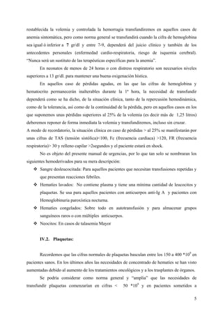 5
restablecida la volemia y controlada la hemorragia transfundiremos en aquellos casos de
anemia sintomática, pero como norma general se transfundirá cuando la cifra de hemoglobina
sea igual ó inferior a 7 gr/dl y entre 7-9, dependerá del juicio clínico y también de los
antecedentes personales (enfermedad cardio-respiratoria, riesgo de isquemia cerebral).
“Nunca será un sustituto de las terapéuticas específicas para la anemia”.
En neonatos de menos de 24 horas o con distress respiratorio son necesarios niveles
superiores a 13 gr/dl. para mantener una buena oxigenación hística.
En aquellos caso de pérdidas agudas, en las que las cifras de hemoglobina y
hematocrito permanecerán inalterables durante la 1ª hora, la necesidad de transfundir
dependerá como se ha dicho, de la situación clínica, tanto de la repercusión hemodinámica,
como de la tolerancia, así como de la continuidad de la pérdida, pero en aquellos casos en los
que suponemos unas pérdidas superiores al 25% de la volemia (es decir más de 1,25 litros)
deberemos reponer de forma inmediata la volemia y transfundiremos, incluso sin cruzar.
A modo de recordatorio, la situación clínica en caso de pérdidas > al 25% se manifestarán por
unas cifras de TAS (tensión sistólica)<100, Fc (frecuencia cardíaca) >120, FR (frecuencia
respiratoria)> 30 y relleno capilar >2segundos y el paciente estará en shock.
No es objeto del presente manual de urgencias, por lo que tan solo se nombraran los
siguientes hemoderivados para su mera descripción:
Sangre desleucocitada: Para aquellos pacientes que necesitan transfusiones repetidas y
que presentan reacciones febriles.
Hematíes lavados: No contiene plasma y tiene una mínima cantidad de leucocitos y
plaquetas. Se usa para aquellos pacientes con anticuerpos anti-Ig A y pacientes con
Hemoglobinuria paroxística nocturna.
Hematíes congelados: Sobre todo en autotransfusión y para almacenar grupos
sanguíneos raros o con múltiples anticuerpos.
Neocitos: En casos de talasemia Mayor
IV.2. Plaquetas:
Recordemos que las cifras normales de plaquetas basculan entre los 150 a 400 *109
en
pacientes sanos. En los últimos años las necesidades de concentrado de hematíes se han visto
aumentadas debido al aumento de los tratamientos oncológicos y a los trasplantes de órganos.
Se podría considerar como norma general y “amplia” que las necesidades de
transfundir plaquetas comenzarían en cifras < 50 *109
y en pacientes sometidos a
 
