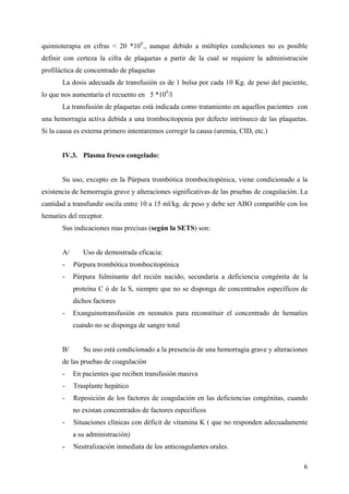 6
quimioterapia en cifras < 20 *109
., aunque debido a múltiples condiciones no es posible
definir con certeza la cifra de plaquetas a partir de la cual se requiere la administración
profiláctica de concentrado de plaquetas
La dosis adecuada de transfusión es de 1 bolsa por cada 10 Kg. de peso del paciente,
lo que nos aumentaría el recuento en 5 *109
/l
La transfusión de plaquetas está indicada como tratamiento en aquellos pacientes con
una hemorragia activa debida a una trombocitopenia por defecto intrínseco de las plaquetas.
Si la causa es externa primero intentaremos corregir la causa (uremia, CID, etc.)
IV.3. Plasma fresco congelado:
Su uso, excepto en la Púrpura trombótica trombocitopénica, viene condicionado a la
existencia de hemorragia grave y alteraciones significativas de las pruebas de coagulación. La
cantidad a transfundir oscila entre 10 a 15 ml/kg. de peso y debe ser ABO compatible con los
hematíes del receptor.
Sus indicaciones mas precisas (según la SETS) son:
A/ Uso de demostrada eficacia:
- Púrpura trombótica trombocitopénica
- Púrpura fulminante del recién nacido, secundaria a deficiencia congénita de la
proteína C ó de la S, siempre que no se disponga de concentrados específicos de
dichos factores
- Exanguinotransfusión en neonatos para reconstituir el concentrado de hematíes
cuando no se disponga de sangre total
B/ Su uso está condicionado a la presencia de una hemorragia grave y alteraciones
de las pruebas de coagulación
- En pacientes que reciben transfusión masiva
- Trasplante hepático
- Reposición de los factores de coagulación en las deficiencias congénitas, cuando
no existan concentrados de factores específicos
- Situaciones clínicas con déficit de vitamina K ( que no responden adecuadamente
a su administración)
- Neutralización inmediata de los anticoagulantes orales.
 