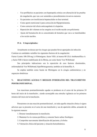 8
- Uso profiláctico en pacientes con hepatopatía crónica con alteración de las pruebas
de coagulación, que van a ser sometidos a procedimientos invasivos menores
- En pacientes con insuficiencia hepatocelular en fase terminal.
- Como aporte nutricional ó para corrección de Hipoproteinemia.
- Como corrector del efecto anticoagulante d a heparina.
- Reposición del volumen en las sangrías en el reciñe nacido con policitemia
- Ajuste del hematocrito de os concentrados de hematíes que van a se transfundidos
a los recién nacidos.
IV.4. Crioprecipitados:
Actualmente en desuso por los riesgos que pueden llevar aparejados de infección
Contiene en cantidades variables los siguientes factores de la coagulación:
Factor I (entre 100-350 mg.) ó Fibrinógeno, factor VIII ( al menos 80 UI) ó Antihemofílico A
y factor XIII ó factor estabilizante de la fibrina, así como factor Von Willebrand
Sus principales indicaciones son la reposición de esos factores disminuidos,
enfermedad de Von Willebrand, hipofibrinogenemia, también en la hemofilia A.
Se emplea también como fuente de fibrinógeno en la cirugía cardiotorácica y en
urgencias obstétricas
V. REACCIONES AGUDAS Y RIESGOS INMEDIATOS DEL TRATAMIENTO
POSTRANSFUSIONAL.
Las reacciones postransfusionales agudas se producen en el curso de las primeras 24
horas del inicio de la transfusión ; siendo aconsejable una estrecha vigilancia en los primeros
minutos del inicio de la transfusión.
Pensaremos en una reacción postransfusional , en toda aquella situación clínica ó signos
adversos que se presente en el curso de una transfusión y sea de aparición súbita, actuando de
la siguiente manera:
1. Detener inmediatamente la transfusión.
2. Mantener la vía venosa periférica y conectar Suero salino fisiológico
3. Comprobar nuevamente identificación del paciente y la bolsa
4. Valoración clínica del paciente y situación hemodinámica.
 
