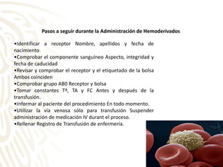 •Identificar a receptor Nombre, apellidos y fecha de
nacimiento
•Comprobar el componente sanguíneo Aspecto, integridad y
fecha de caducidad
•Revisar y comprobar el receptor y el etiquetado de la bolsa
Ambos coinciden
•Comprobar grupo AB0 Receptor y bolsa
•Tomar constantes Tª, TA y FC Antes y después de la
transfusión.
•Informar al paciente del procedimiento En todo momento.
•Utilizar la vía venosa sólo para transfusión Suspender
administración de medicación IV durant el proceso.
•Rellenar Registro de Transfusión de enfermería.
Pasos a seguir durante la Administración de Hemoderivados
 