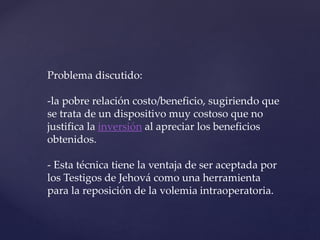 Problema discutido:
-la pobre relación costo/beneficio, sugiriendo que
se trata de un dispositivo muy costoso que no
justifica la inversión al apreciar los beneficios
obtenidos.
- Esta técnica tiene la ventaja de ser aceptada por
los Testigos de Jehová como una herramienta
para la reposición de la volemia intraoperatoria.
 