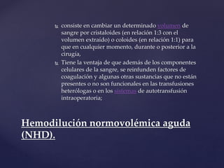  consiste en cambiar un determinado volumen de
sangre por cristaloides (en relación 1:3 con el
volumen extraído) o coloides (en relación 1:1) para
que en cualquier momento, durante o posterior a la
cirugía,
 Tiene la ventaja de que además de los componentes
celulares de la sangre, se reinfunden factores de
coagulación y algunas otras sustancias que no están
presentes o no son funcionales en las transfusiones
heterólogas o en los sistemas de autotransfusión
intraoperatoria;
Hemodilución normovolémica aguda
(NHD).
 