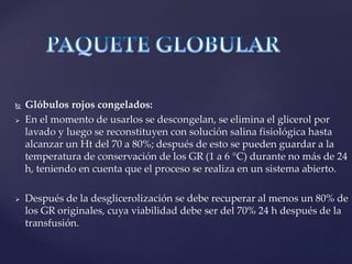  Glóbulos rojos congelados:
 En el momento de usarlos se descongelan, se elimina el glicerol por
lavado y luego se reconstituyen con solución salina fisiológica hasta
alcanzar un Ht del 70 a 80%; después de esto se pueden guardar a la
temperatura de conservación de los GR (1 a 6 °C) durante no más de 24
h, teniendo en cuenta que el proceso se realiza en un sistema abierto.
 Después de la desglicerolización se debe recuperar al menos un 80% de
los GR originales, cuya viabilidad debe ser del 70% 24 h después de la
transfusión.
 