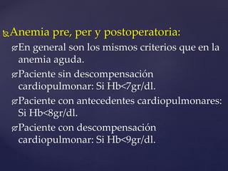 Anemia pre, per y postoperatoria:
En general son los mismos criterios que en la
anemia aguda.
Paciente sin descompensación
cardiopulmonar: Si Hb<7gr/dl.
Paciente con antecedentes cardiopulmonares:
Si Hb<8gr/dl.
Paciente con descompensación
cardiopulmonar: Si Hb<9gr/dl.
 