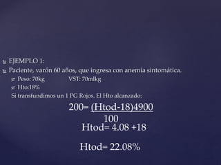  EJEMPLO 1:
 Paciente, varón 60 años, que ingresa con anemia sintomática.
 Peso: 70kg VST: 70mlkg
 Hto:18%
Si transfundimos un 1 PG Rojos. El Hto alcanzado:
200= (Htod-18)4900
100
Htod= 4.08 +18
Htod= 22.08%
 