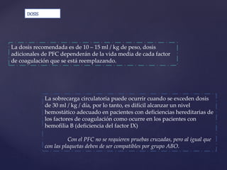 La sobrecarga circulatoria puede ocurrir cuando se exceden dosis
de 30 ml / kg / día, por lo tanto, es difícil alcanzar un nivel
hemostático adecuado en pacientes con deficiencias hereditarias de
los factores de coagulación como ocurre en los pacientes con
hemofilia B (deficiencia del factor IX)
Con el PFC no se requieren pruebas cruzadas, pero al igual que
con las plaquetas deben de ser compatibles por grupo ABO.
DOSIS
La dosis recomendada es de 10 – 15 ml / kg de peso, dosis
adicionales de PFC dependerán de la vida media de cada factor
de coagulación que se está reemplazando.
 