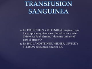  En 1908 EPSTEIN Y OTTENBERG sugieren que
los grupos sanguíneos son hereditarios y este
último acuña el término “donante universal”
para el grupo O.
 En 1940 LANDSTEINER, WIENER, LEVINE Y
STETSON descubren el factor Rh.
 