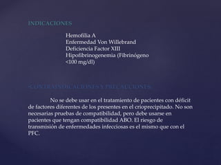 INDICACIONES
Hemofilia A
Enfermedad Von Willebrand
Deficiencia Factor XIII
Hipofibrinogenemia (Fibrinógeno
<100 mg/dl)
•CONTRAINDICACIONES Y PRECAUCIONES:
No se debe usar en el tratamiento de pacientes con déficit
de factores diferentes de los presentes en el crioprecipitado. No son
necesarias pruebas de compatibilidad, pero debe usarse en
pacientes que tengan compatibilidad ABO. El riesgo de
transmisión de enfermedades infecciosas es el mismo que con el
PFC.
 