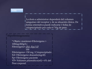 La dosis a administrar dependerá del volumen
sanguíneo del receptor y de su situación clínica. De
forma orientativa puede indicarse 1 bolsa de
crioprecipitado por cada 6-7 Kg de peso.
DOSIS:
Hipofibrinogenemía:
* Objeto: mantener=Fibrinógeno >
100mg/dl(lg/L)
Fibrinógeno= (Fd –Fp) V.P
100
Fibrinógeno= 150 mg / Crioprecipitado
Fd= Fibrinógeno deseado(mg/dl)
Fp= Fibrinógeno paciente
VP= Volúmen plasmático(ml) = 4% del
Peso corporal.
 