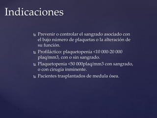  Prevenir o controlar el sangrado asociado con
el bajo número de plaquetas o la alteración de
su función.
 Profiláctico: plaquetopenia <10 000-20 000
plaq/mm3, con o sin sangrado.
 Plaquetopenia <50 000plaq/mm3 con sangrado,
o con cirugía inminente.
 Pacientes trasplantados de medula ósea.
Indicaciones
 