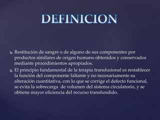  Restitución de sangre o de alguno de sus componentes por
productos similares de origen humano obtenidos y conservados
mediante procedimientos apropiados.
 El principio fundamental de la terapia transfusional es restablecer
la función del componente faltante y no necesariamente su
alteración cuantitativa, con lo que se corrige el defecto funcional,
se evita la sobrecarga de volumen del sistema circulatorio, y se
obtiene mayor eficiencia del recurso transfundido.
 