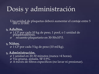 Una unidad de plaquetas deberá aumentar el contaje entre 5
000 a 10 000.
 Adultos.
 1 CP por cada 10 kg de peso, 1 pool, o 1 unidad de
plaquetoaféresis.
 recuento plaquetario en 30-50x109/l.
 Niños.
 1 CP por cada 5 kg de peso (10 ml/kg).
 Administración.
 1 unidad en 20-30 minutos (nunca >4 horas).
 Vía gruesa, aislada, SF 0.9%.
 A través de filtros específicos (no lavar ni presionar).
Dosis y administración
 