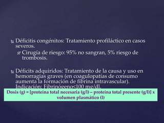  Déficitis congénitos: Tratamiento profiláctico en casos
severos.
 Cirugía de riesgo: 95% no sangran, 5% riesgo de
trombosis.
 Déficits adquiridos: Tratamiento de la causa y uso en
hemorragias graves (en coagulopatías de consumo
aumenta la formación de fibrina intravascular).
Indicación: Fibrinógeno<100 mg/dl.
FIBRINÓGENO
Dosis (g) = [proteína total necesaria (g/l) – proteína total presente (g/l)] x
volumen plasmático (l)
 