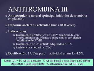  Anticoagulante natural (principal inhibidor de trombina
en plasma).
 Heparina acelera su actividad (unas 1000 veces).
 Indicaciones.
 Tratamiento profiláctico de ETEV relacionada con
procedimientos quirúrgicos en pacientes con déficit
hereditario de AT-III.
 Tratamiento de los déficits adquiridos (CID).
 Resistencia a heparina (CEC).
 Dosificación. 1 UI/kg peso actividad en un 1.4-1.5%.
ANTITROMBINA III
Dosis (UI) = [% AT-III deseado - % AT-III basal] x peso (kg) / 1.4% UI/kg
Dosis (UI) = Peso (kg) x [100 – % actividad actual AT-III] x 2/3
 