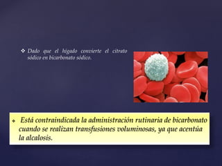  Está contraindicada la administración rutinaria de bicarbonato
cuando se realizan transfusiones voluminosas, ya que acentúa
la alcalosis.
 Dado que el hígado convierte el citrato
sódico en bicarbonato sódico.
 