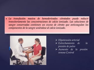  La transfusión masiva de hemoderivados citratados puede reducir
transitoriamente las concentraciones de calcio ionizado. Las soluciones de
sangre conservadas contienen un exceso de citrato que anticoagulan los
componentes de la sangre uniéndose al calcio ionizado.
 Hipotensión arterial
 Estrechamiento de la
presión de pulso
 Aumento de la presión
venosa Central
 