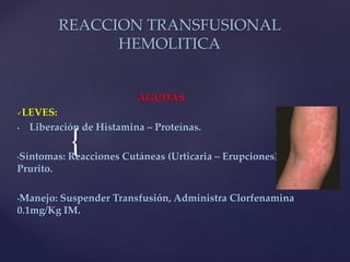 {
REACCION TRANSFUSIONAL
HEMOLITICA
AGUDAS
LEVES:
• Liberación de Histamina – Proteínas.
•Síntomas: Reacciones Cutáneas (Urticaria – Erupciones),
Prurito.
•Manejo: Suspender Transfusión, Administra Clorfenamina
0.1mg/Kg IM.
 