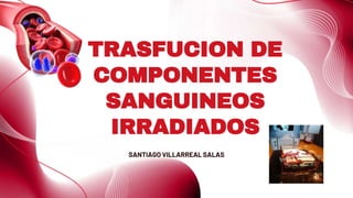TRASFUCION DE
COMPONENTES
SANGUINEOS
IRRADIADOS
SANTIAGO VILLARREAL SALAS
 