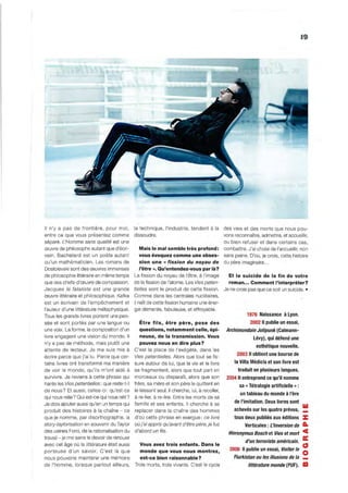 19




Il n'y a pas de frontière, pour moi ,          la technique, l'industrie, tendent à la          des vies et des morts que nous pou -
entre ce que vous présentez comme              dissoudre.                                       vons reconnaître, admettre, et accueillir,
séparé. L'Homme sans qualité est une                                                            ou bien refuser et dans certains cas,
œuvre de philosophe autant que d'écri-           Mais le mal semble très profond:               combattre. J'ai choisi de l'accueillir, non
vain. Bache lard est un poète autant             vous évoquez comme une obses-                  sans peine. D'où, je crois, cette histoire
qu'un mathématicien. Les romans de               sion une cc fission du noyau de                du père imaginaire ...
Dostoïevski sont des œuvres immenses             l'être ». Qu'entendez-vous par là?
de philosophie littéraire en même temps        La fission du noyau de l'être, à l'image     Et le suicide de la fin de votre
que des chefs-d 'œuvre de compassion.          de la fission de l'atome. Les Vies poten-    roman ... Comment l'interpréter?
Jacques le fataliste est une grande            tielles sont le produ it de cette fission. Je ne crois pas que ce soit un su icide . •
œuvre littéraire et philosophique. Kafka       Comme dans les centrales nucléaires,
est un écrivain de l'empêchement et            il naît de cette fission humaine une éner-
l'auteur d 'une littérature métaphysique.      gie démente, fabuleuse, et effroyable.
Tous les grands livres portent une pen-                                                              1976 Naissance à Lyon.
sée et sont portés par une langue ou             Être fils, être père, pose des                                  2002 11 pUblie un essai,
une voix. La forme, la composition d'un          questions, notamment celle, épi-                Archimondain Jolipunk (Calmann-
livre engagent une vision du monde. Il           neuse, de la transmission. Vous                                   Lévy), qui défend une
n'y a pas de méthode, mais plutôt une            pouvez nous en dire plus?
                                                                                                                    esthétique nouvelle.
attente de lecteur. Je me su is mis à          C'est la place de l'exégète, dans les
                                                                                                      2003 Il obtient une bourse de
écrire parce que j'ai lu. Parce que cer-       Vies potentielles. Alors que tout se fis-
tains livres ont transformé ma manière         sure autour de lui, que la vie et le livre            la Villa Médicis et son livre est
de voir le monde, qu 'i ls m'ont aidé à        se fragmentent, alors que tout part en                  traduit en plusieurs langues.
survivre. Je reviens à cette phrase qui        morceaux ou disparaît, alors que son              2004 Il entreprend ce qu'il nomme
hante les Vies potentielles: que reste-t-i l   frère, sa mère et son père le qu ittent en              sa   cc   Tétralogie artificielle » :
de nous? Et aussi, celles-ci: qu 'est-ce       le laissant seul, il cherche, lui, à recoller,
                                                                                                        un tableau du monde à l'ère
qui nous relie? Qui est-ce qui nous relit?     à re-lier, à re-lire. Entre les morts de sa
Je dois ajouter aussi qu'en un temps qui       fam ille et ses enfants. Il cherche à se              de l'imitation. Deux livres sont
                                                                                                     achevés sur les quatre prévus, _
                                                                                                                                               W
produit des histoires à la chaîne - ce         rep lacer dans la chaîne des hommes
que je nomme, par disorthog raphie, la         d'où cette phrase en exergue : ce livre               tous deux publiés aux éditions            :z:
story-taylorisation en souveni r du Taylor     où j'ai appris qu'avant d'être père, je fus                  Verticales: L'Inversion de         A-
des usines Ford, de la rati onalisation du     d'abord un fils .
                                                                                                  Hieronymus Bosch et Vies et mort             ce
travail - je me sens le devoir de renou er
                                                                                                            d'un terroriste américain.         a:
avec cet âge où la littérature était aussi       Vous avez trois enfants. Dans le                                                              CJ
                                                                                                   2008 Il publie un essai, Visiter le
p orteuse d'un savo ir. C'est là que
nous pouvons maintenir une mémoire
                                                 monde que vous nous montrez,
                                                 est-ce bien raisonnable?                            Flurkistan ou les illusions de la
                                                                                                                                               o
de l'homme, lorsque partout ailleurs,          Trois morts, trois vivants. C'est le cycle                        littérature monde (PUF).      III
 