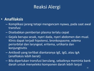 Reaksi Alergi
• Anafilaksis
– Komplikasi jarang tetapi mengancam nyawa, pada saat awal
transfusi
– Disebabkan pemberian plasma terlalu cepat
– Gejala berupa sesak, nyeri dada, nyeri abdomen dan mual.
Klinis dapat terjadi hipotensi, bronkospasme, edema
periorbital dan laryngeal, eritema, urtikaria dan
konjungtivitis
– Antibodi yang terlibat diantaranya IgE, IgG, atau IgA
(anafilaksis lebih berat)
– Bila diperlukan transfusi berulang, sebaiknya meminta bank
darah untuk menyeleksi komponen darah lebih lanjut
22
 