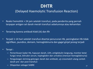DHTR
(Delayed Haemolytic Transfusion Reaction)
• Reaksi hemolitik > 24 jam setelah transfusi, pada penderita yang pernah
terpapar antigen sel darah merah transfusi sebelumnya atau kehamilan
• Tersering karena antibodi Kidd (Jk) dan Rh
• Terjadi 1-14 hari setelah transfusi disertai penurunan Hb, peningkatan Hb tidak
signifikan, jaundice, demam, hemoglobinuria dan gagal ginjal jarang terjadi
• Terapi :
– Pemeriksaan kadar Hb, hapusan darah, LDH, antiglobulin langsung, monitor ketat
fungsi renal, bilirubin serum, haptoglobin dan urinalisis (mencari hemoglobinuria)
– Pengulangan skrining golongan darah dan antibodi, uji crossmatch ulang contoh
darah pre- dan post-transfusi
– Dilaporkan sebagai SABRE 27
 