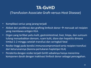 TA-GvHD
(Transfusion Associate Graft-versus-Host Disease)
• Komplikasi serius yang jarang terjadi
• Akibat dari proliferasi dan grafting limfosit donor  merusak sel resipien
yang membawa antigen HLA.
• Organ yang terlibat yaitu kulit, gastrointestinal, liver, limpa, dan sumsum
tulang menyebabkan demam, ruam kulit, diare dan hepatitis dimana
timbul 1-2 minggu setelah transfusi dan seringkali fatal
• Resiko tinggi pada kondisi immunocompromised serta resipien transfusi
dari keturunannya (karena pertukaran haplotipe HLA)
• Penderita dengan resiko terjadi GvHD sebaiknya hanya menerima
komponen darah dengan inaktivasi limfosit donor sebagai pencegahan.
28
 