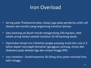 Iron Overload
• Sering pada Thallasemia beta, tetapi juga pada penderita sickle cell
disease dan kondisi yang tergantung transfusi lainnya.
• Satu kantong sel darah merah mengandung 250 mg besi, efek
toksik sering timbul setelah transfusi 10-50 kantong darah.
• Diperlukan terapi iron chelation jangka panjang mulai dari usia 2-3
tahun dapat mencegah kematian (gangguan jantung, sirosis dan
diabetes) pada dekade tiga dan empat hingga 90%
• Iron chelation : Desferioxamine 30-50mg infus pelan minimal lima
kali/ minggu
30
 