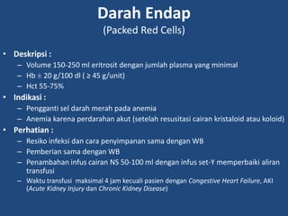 Darah Endap
(Packed Red Cells)
• Deskripsi :
– Volume 150-250 ml eritrosit dengan jumlah plasma yang minimal
– Hb ± 20 g/100 dl ( ≥ 45 g/unit)
– Hct 55-75%
• Indikasi :
– Pengganti sel darah merah pada anemia
– Anemia karena perdarahan akut (setelah resusitasi cairan kristaloid atau koloid)
• Perhatian :
– Resiko infeksi dan cara penyimpanan sama dengan WB
– Pemberian sama dengan WB
– Penambahan infus cairan NS 50-100 ml dengan infus set-Y memperbaiki aliran
transfusi
– Waktu transfusi maksimal 4 jam kecuali pasien dengan Congestive Heart Failure, AKI
(Acute Kidney Injury dan Chronic Kidney Disease)
 