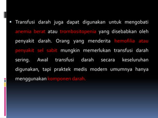  Transfusi darah juga dapat digunakan untuk mengobati
  anemia berat atau trombositopenia yang disebabkan oleh
  penyakit darah. Orang yang menderita hemofilia atau
  penyakit sel sabit mungkin memerlukan transfusi darah
  sering.   Awal   transfusi   darah   secara   keseluruhan
  digunakan, tapi praktek medis modern umumnya hanya
  menggunakan komponen darah.
 