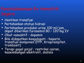 Penatalaksanaan Rx Hemolitik
Segera
 Hentikan transfusi
 Pertahankan status hidrasi
 Pertahankan produksi urine 100 ml/jam,
dapat diberikan furosemid 80 – 120 mg IV
 Obat vasoaktif : dopamin
 Bila didapatkan koagulopati : heparin,
transfusi komponen (FFP, Kriopresipitat,
trombosit)
 Terapi gagal ginjal ; restriksi cairan,
keseimbangan elektrolit, dialisis
14
 