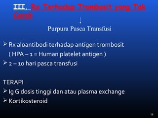 III. Rx Terhadap Trombosit yang Tak
Cocok
 Rx aloantibodi terhadap antigen trombosit
( HPA – 1 = Human platelet antigen )
 2 – 10 hari pasca transfusi
TERAPI
 Ig G dosis tinggi dan atau plasma exchange
 Kortikosteroid
Purpura Pasca Transfusi
18
 