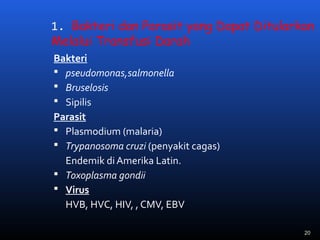 1. Bakteri dan Parasit yang Dapat Ditularkan
Melalui Transfusi Darah
Bakteri
 pseudomonas,salmonella
 Bruselosis
 Sipilis
Parasit
 Plasmodium (malaria)
 Trypanosoma cruzi (penyakit cagas)
Endemik di Amerika Latin.
 Toxoplasma gondii
 Virus
HVB, HVC, HIV, , CMV, EBV
20
 
